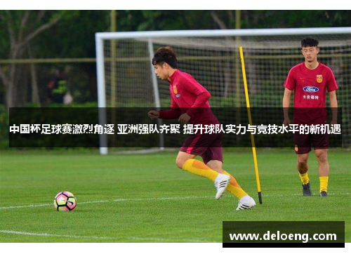 中国杯足球赛激烈角逐 亚洲强队齐聚 提升球队实力与竞技水平的新机遇