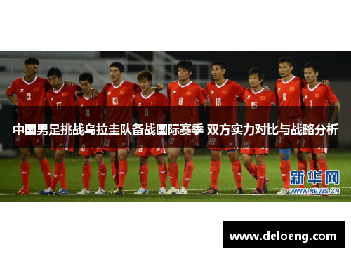 中国男足挑战乌拉圭队备战国际赛季 双方实力对比与战略分析