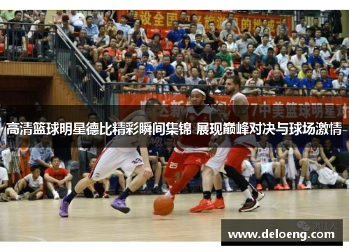 高清篮球明星德比精彩瞬间集锦 展现巅峰对决与球场激情